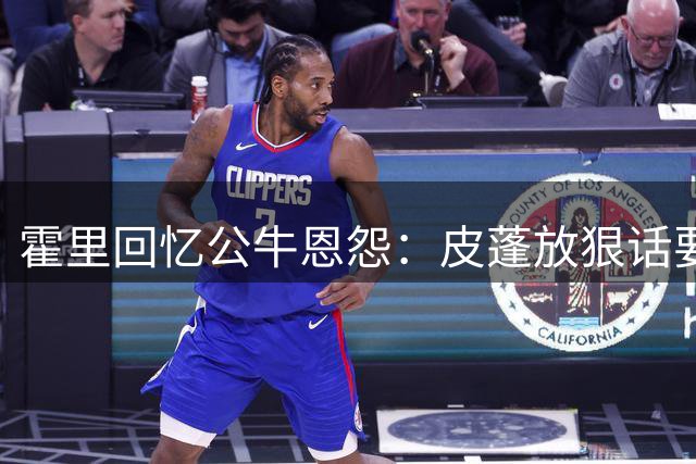 霍里回忆公牛恩怨：皮蓬放狠话要教训我 我却狂扣八九球